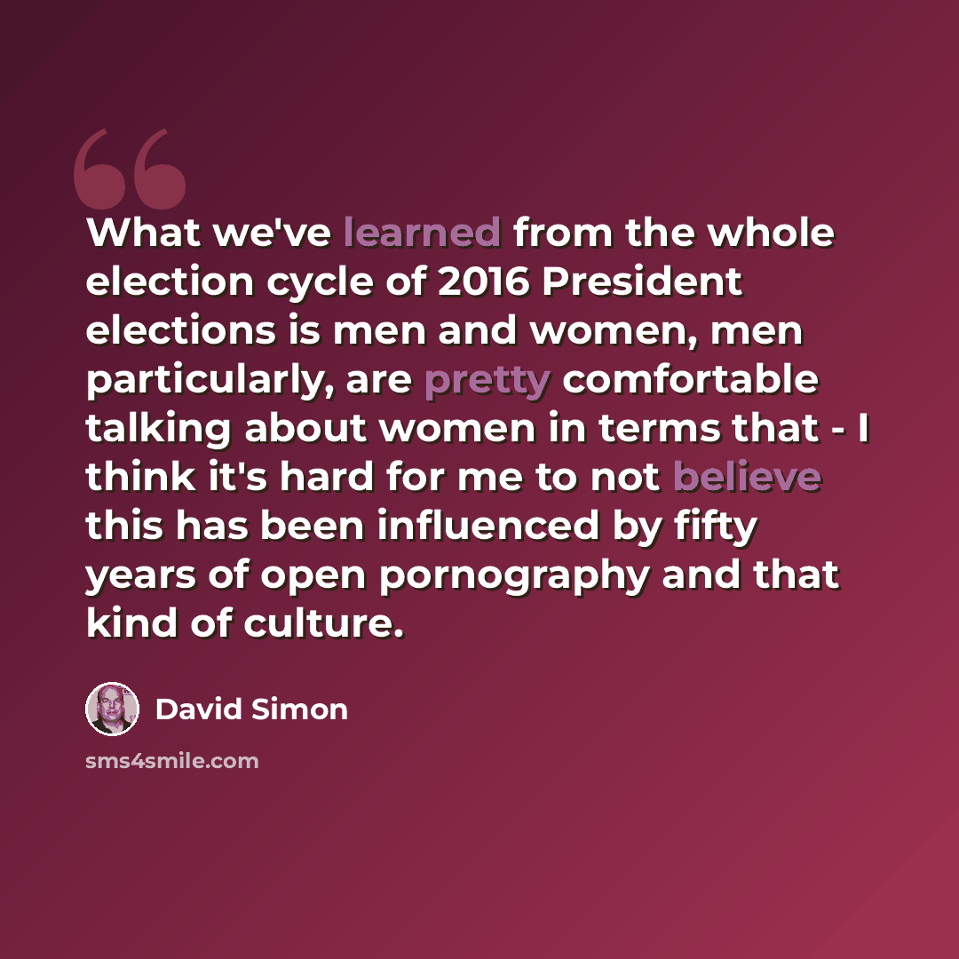 “What we've learned from the whole election cycle of 2016 President elections is men and women, men particularly, are pretty comfortable talking about women in terms that - I think it's hard for me to not believe this has been influenced by fifty years of open pornography and that kind of culture.” quote by David Simon