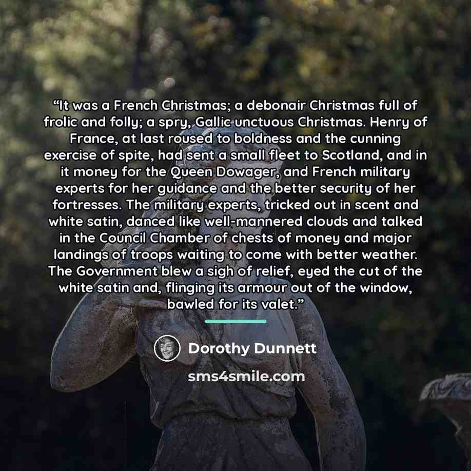 “It was a French Christmas; a debonair Christmas full of frolic and folly; a spry, Gallic unctuous Christmas. Henry of France, at last roused to boldness and the cunning exercise of spite, had sent a small fleet to Scotland, and in it money for the Queen Dowager, and French military experts for her…” quote by Dorothy Dunnett