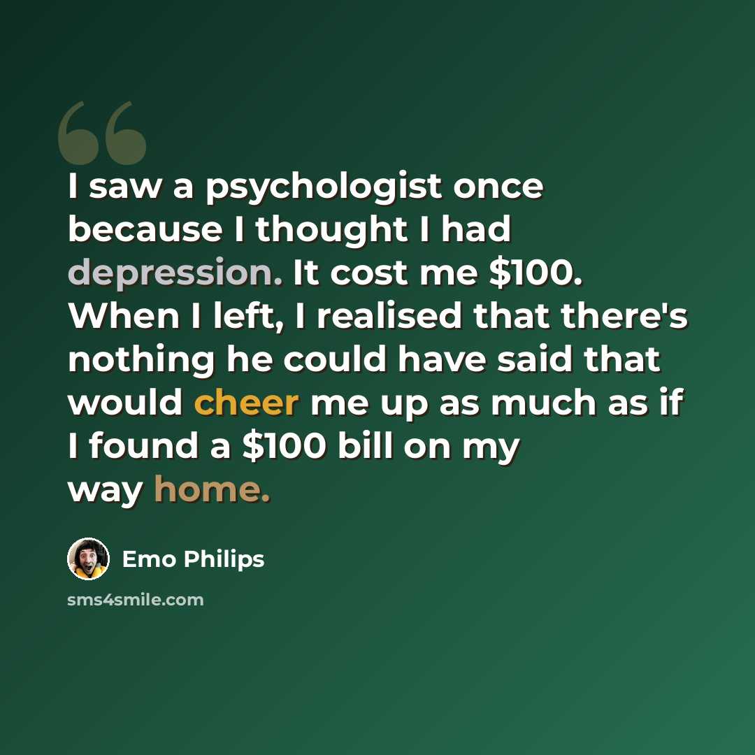 “I saw a psychologist once because I thought I had depression. It cost me $100. When I left, I realised that there's nothing he could have said that would cheer me up as much as if I found a $100 bill on my way home.” quote by Emo Philips