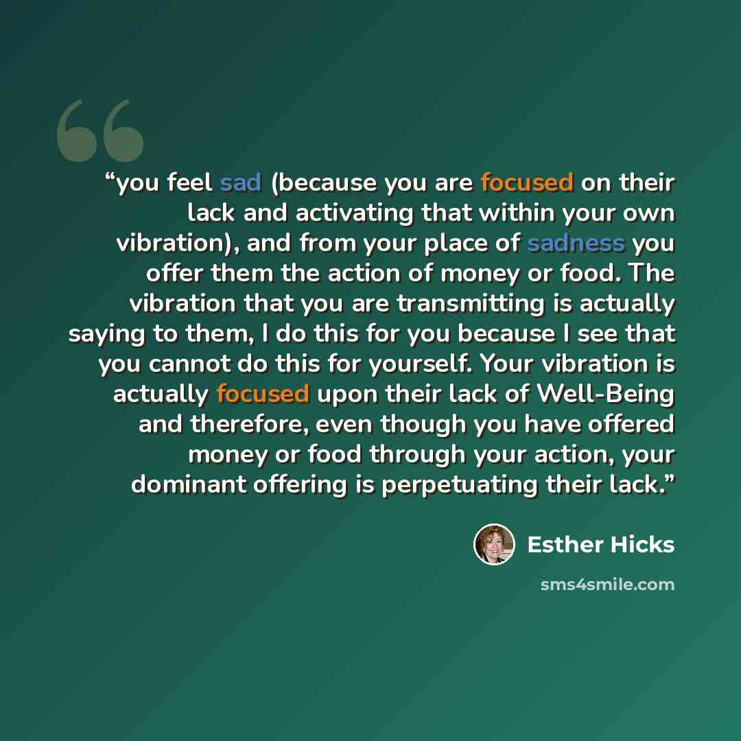 “you feel sad (because you are focused on their lack and activating that within your own vibration), and from your place of sadness you offer them the action of money or food. The vibration that you are transmitting is actually saying to them, I do this for you because I see that you cannot do this…” quote by Esther Hicks