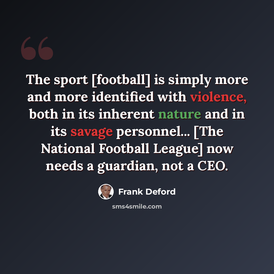 “The sport [football] is simply more and more identified with violence, both in its inherent nature and in its savage personnel... [The National Football League] now needs a guardian, not a CEO.” quote by Frank Deford