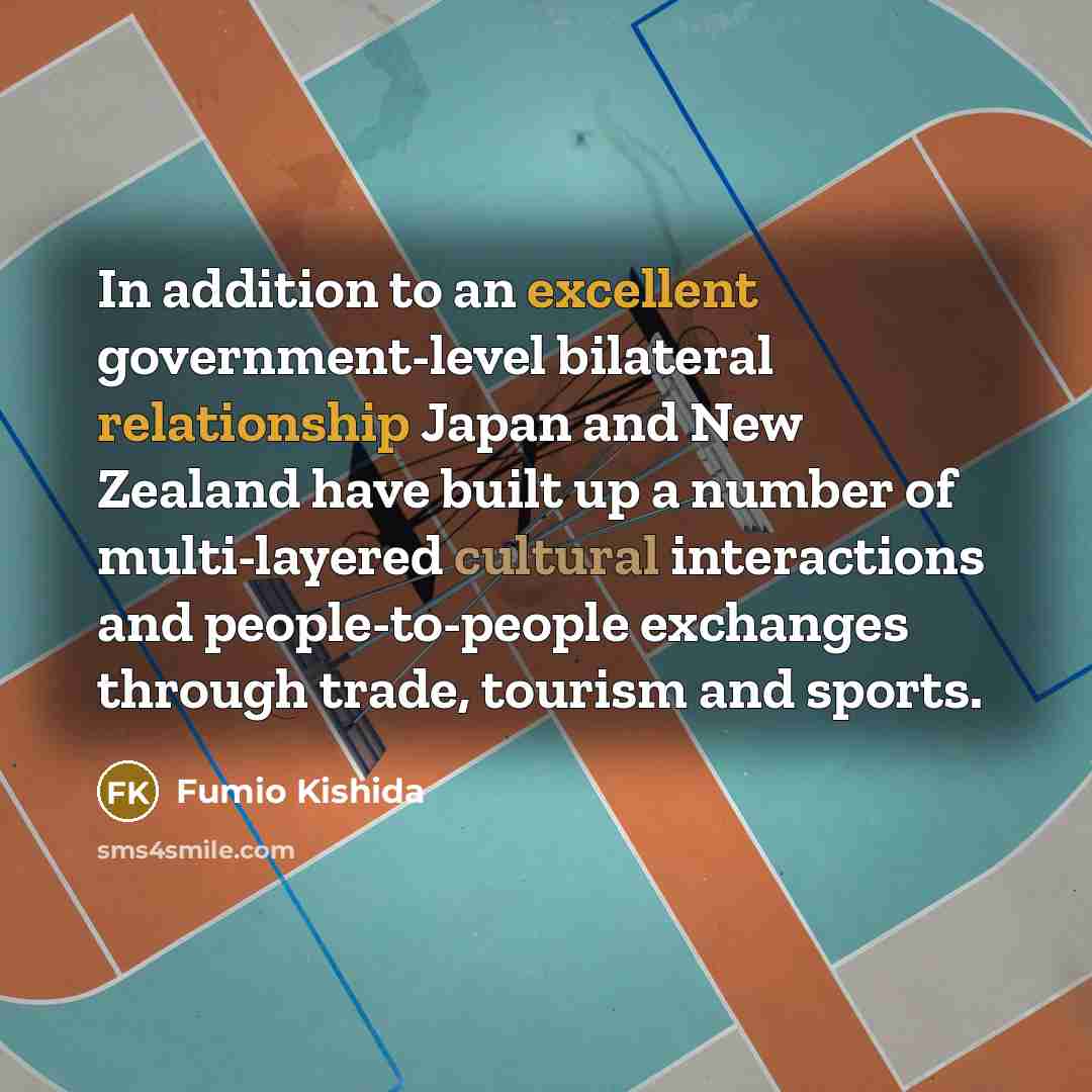 “In addition to an excellent government-level bilateral relationship Japan and New Zealand have built up a number of multi-layered cultural interactions and people-to-people exchanges through trade, tourism and sports.” quote by Fumio Kishida