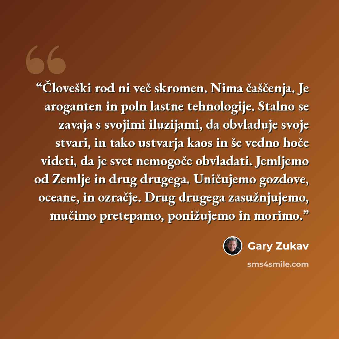 “Človeški rod ni več skromen. Nima čaščenja. Je aroganten in poln lastne tehnologije. Stalno se zavaja s svojimi iluzijami, da obvladuje svoje stvari, in tako ustvarja kaos in še vedno hoče videti, da je svet nemogoče obvladati. Jemljemo od Zemlje in drug drugega. Uničujemo gozdove, oceane, in…” quote by Gary Zukav