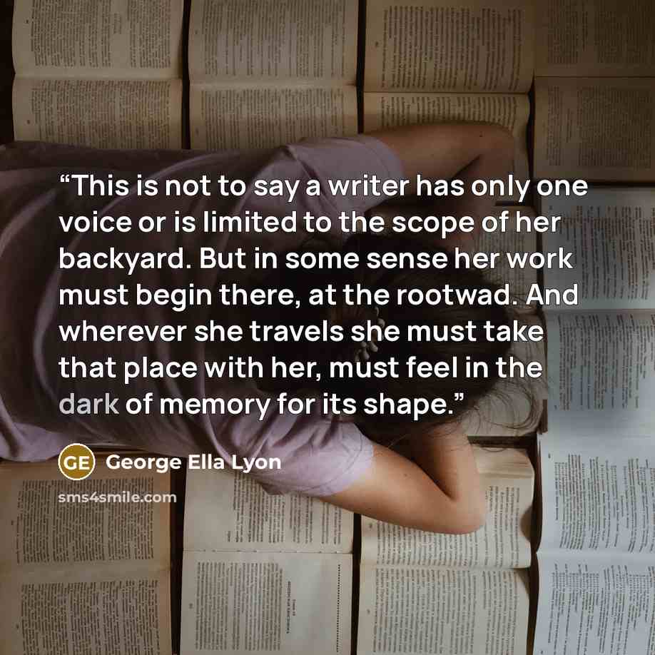 “This is not to say a writer has only one voice or is limited to the scope of her backyard. But in some sense her work must begin there, at the rootwad. And wherever she travels she must take that place with her, must feel in the dark of memory for its shape.” quote by George Ella Lyon