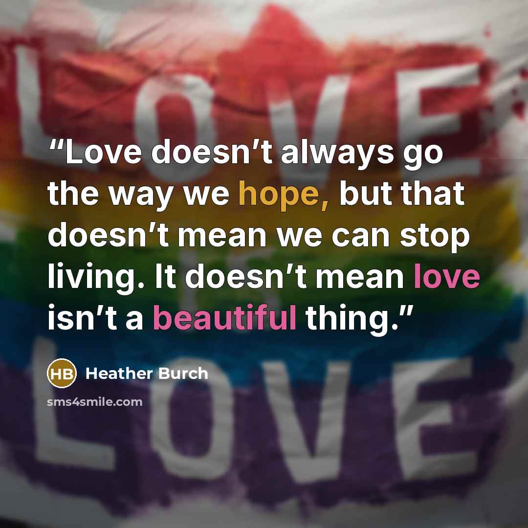 “Love doesn’t always go the way we hope, but that doesn’t mean we can stop living. It doesn’t mean love isn’t a beautiful thing.” quote by Heather Burch