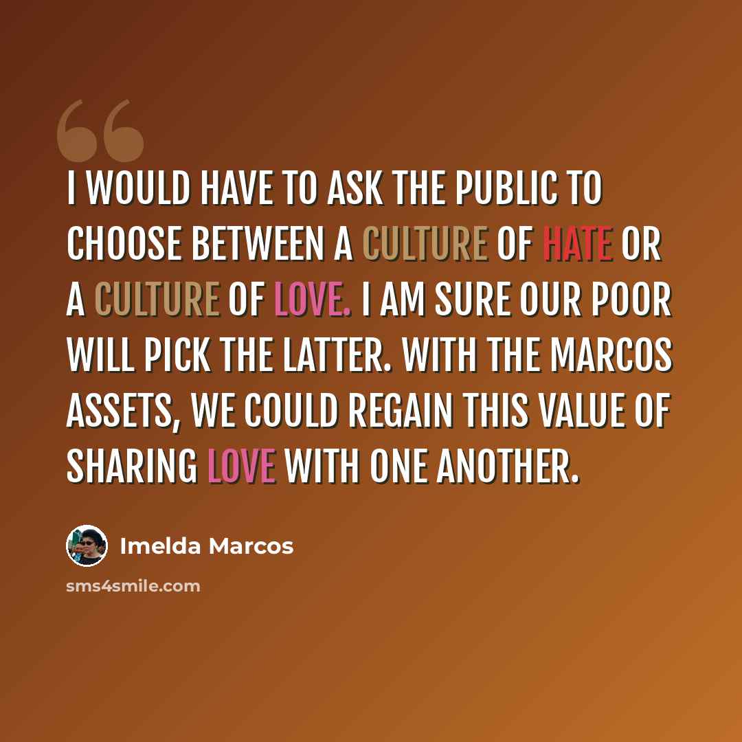 “I would have to ask the public to choose between a culture of hate or a culture of love. I am sure our poor will pick the latter. With the Marcos assets, we could regain this value of sharing love with one another.” quote by Imelda Marcos
