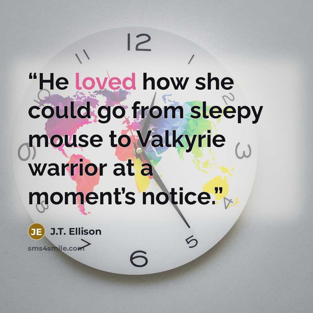 “He loved how she could go from sleepy mouse to Valkyrie warrior at a moment’s notice.” quote by J.T. Ellison