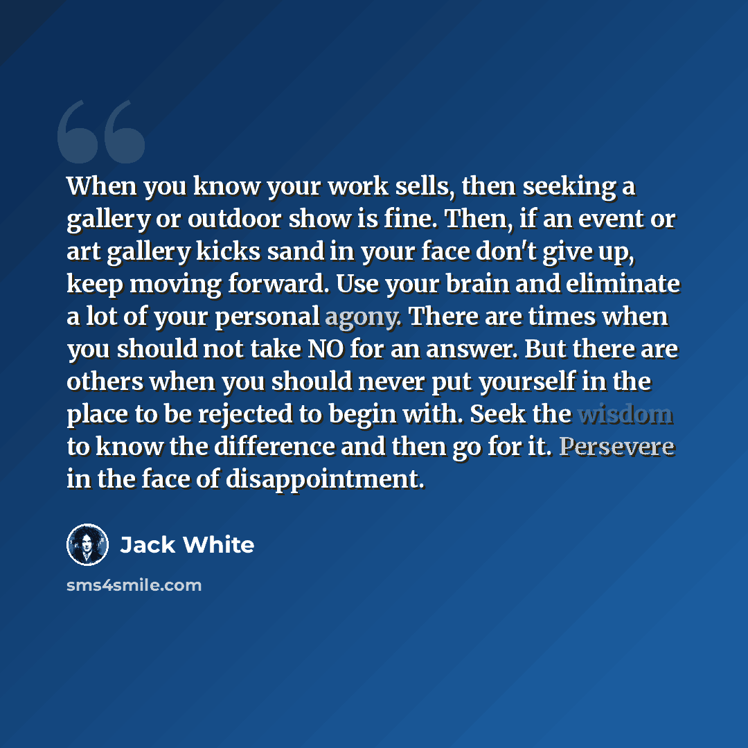“When you know your work sells, then seeking a gallery or outdoor show is fine. Then, if an event or art gallery kicks sand in your face don't give up, keep moving forward. Use your brain and eliminate a lot of your personal agony. There are times when you should not take NO for an answer. But…” quote by Jack White