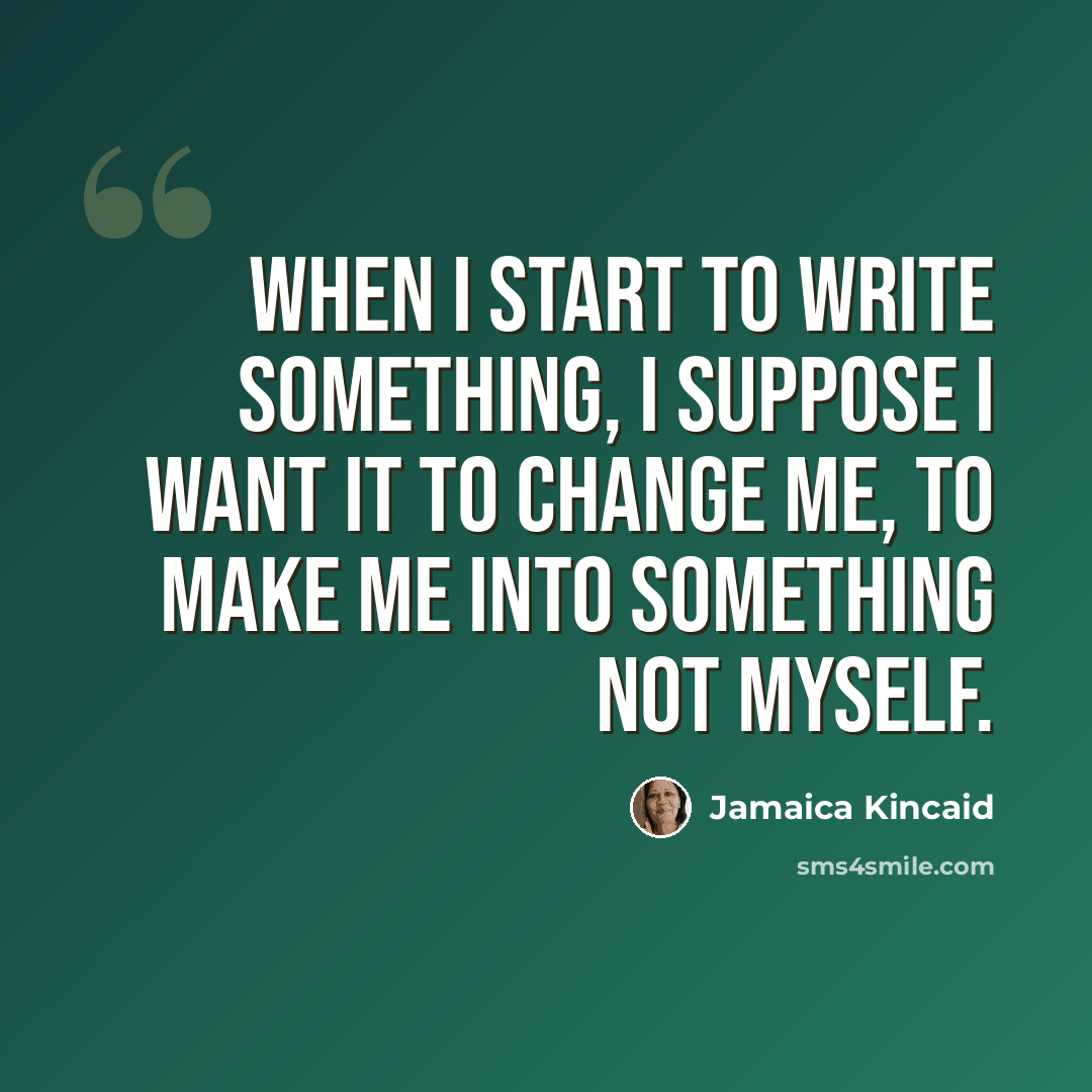 “When I start to write something, I suppose I want it to change me, to make me into something not myself.” quote by Jamaica Kincaid