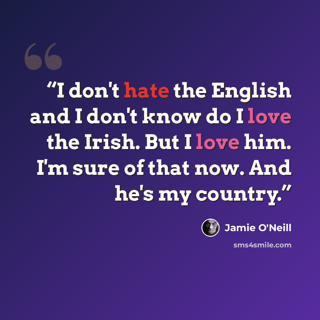“I don't hate the English and I don't know do I love the Irish. But I love him. I'm sure of that now. And he's my country.” quote by Jamie O'Neill