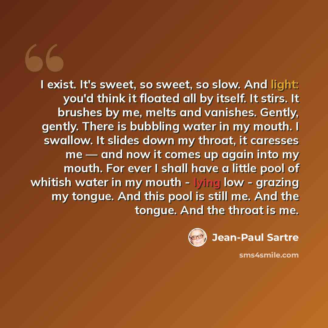 “I exist. It's sweet, so sweet, so slow. And light: you'd think it floated all by itself. It stirs. It brushes by me, melts and vanishes. Gently, gently. There is bubbling water in my mouth. I swallow. It slides down my throat, it caresses me — and now it comes up again into my mouth. For ever I…” quote by Jean-Paul Sartre