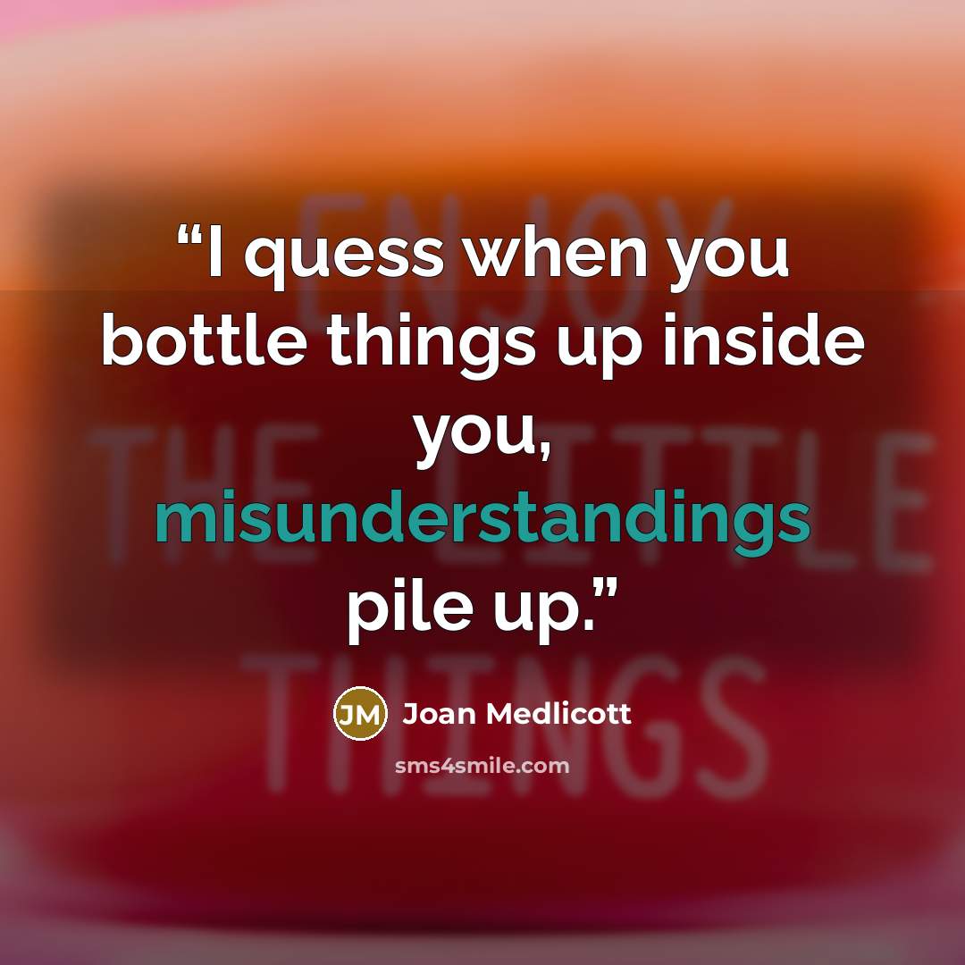 “I quess when you bottle things up inside you, misunderstandings pile up.” quote by Joan Medlicott