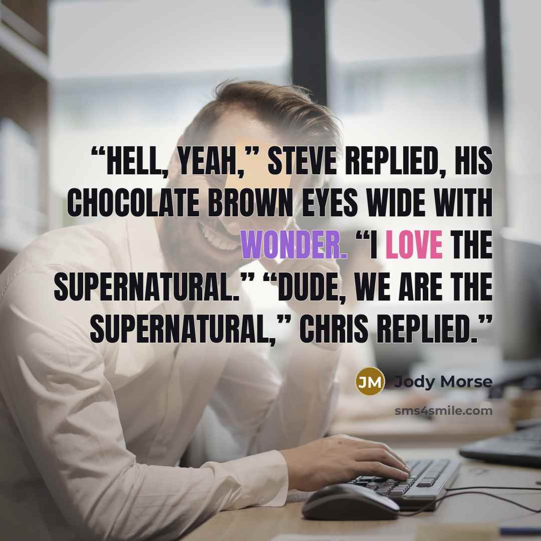 “Hell, yeah,” Steve replied, his chocolate brown eyes wide with wonder. “I love the supernatural.” “Dude, we are the supernatural,” Chris replied.” quote by Jody Morse