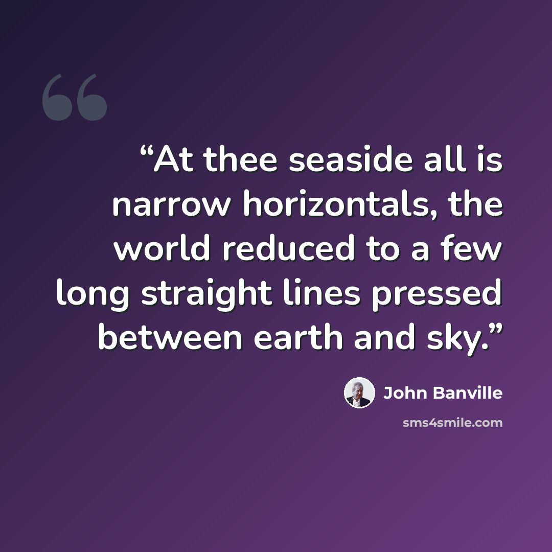 “At thee seaside all is narrow horizontals, the world reduced to a few long straight lines pressed between earth and sky.” quote by John Banville