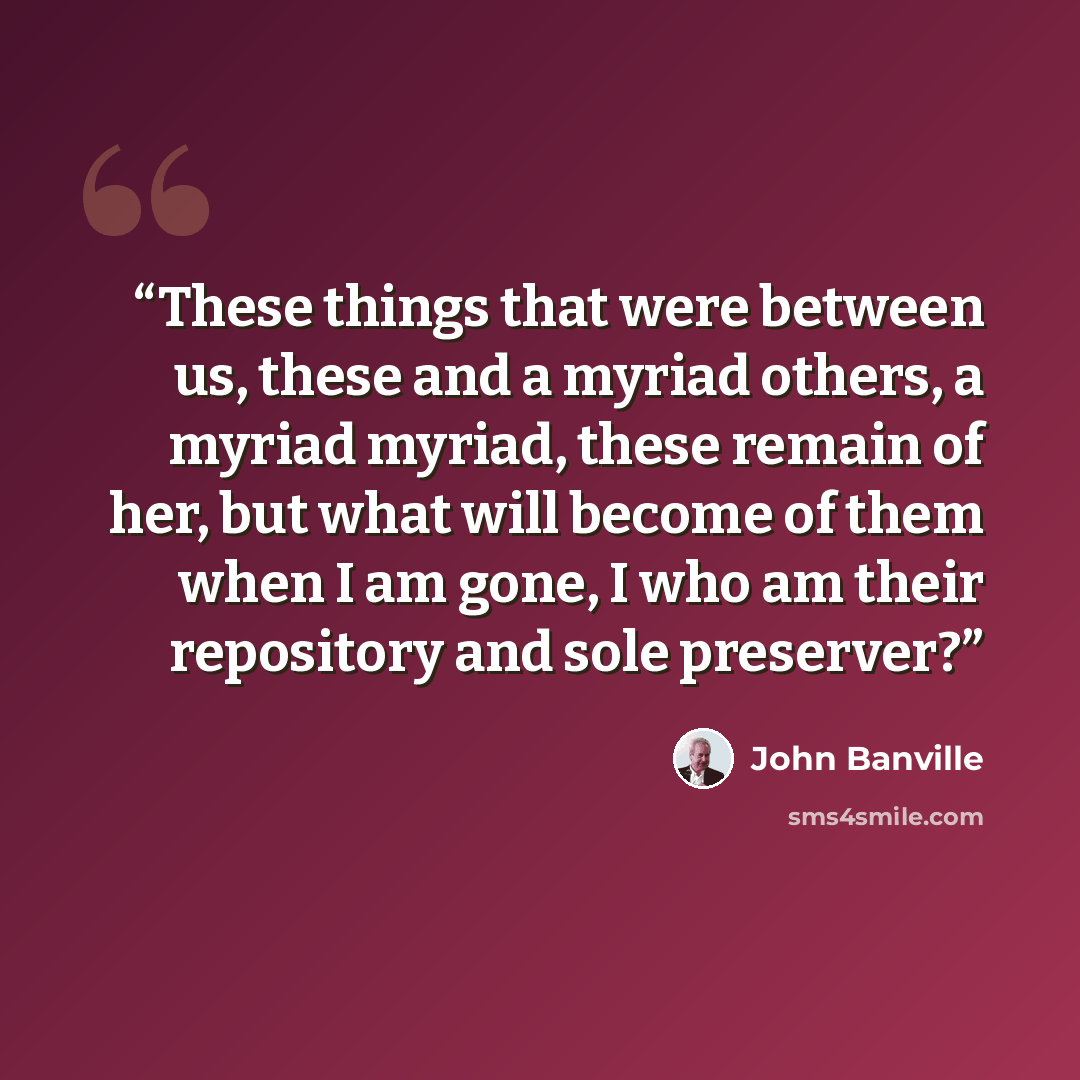 “These things that were between us, these and a myriad others, a myriad myriad, these remain of her, but what will become of them when I am gone, I who am their repository and sole preserver?” quote by John Banville