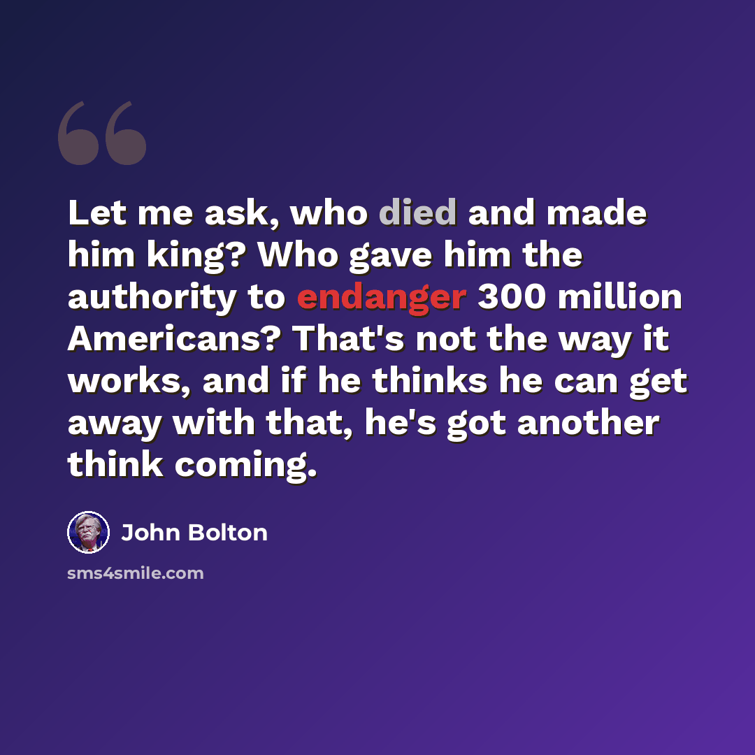 “Let me ask, who died and made him king? Who gave him the authority to endanger 300 million Americans? That's not the way it works, and if he thinks he can get away with that, he's got another think coming.” quote by John Bolton