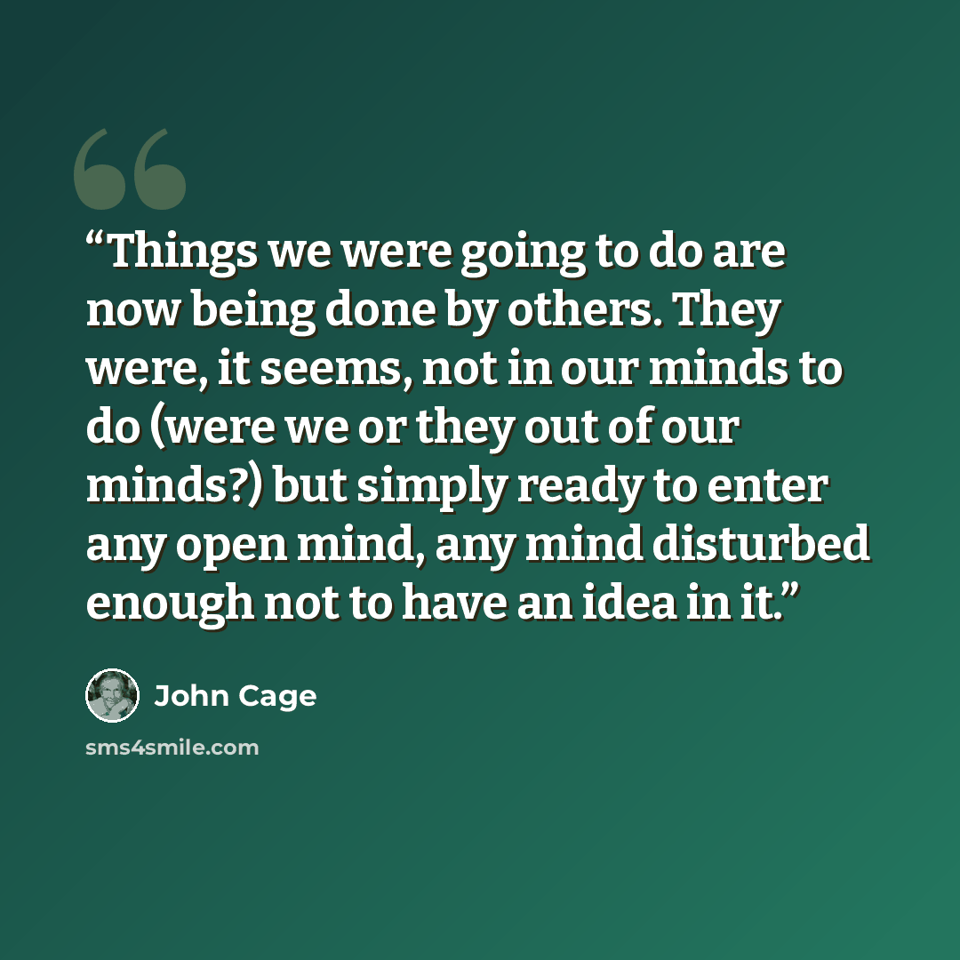 “Things we were going to do are now being done by others. They were, it seems, not in our minds to do (were we or they out of our minds?) but simply ready to enter any open mind, any mind disturbed enough not to have an idea in it.” quote by John Cage