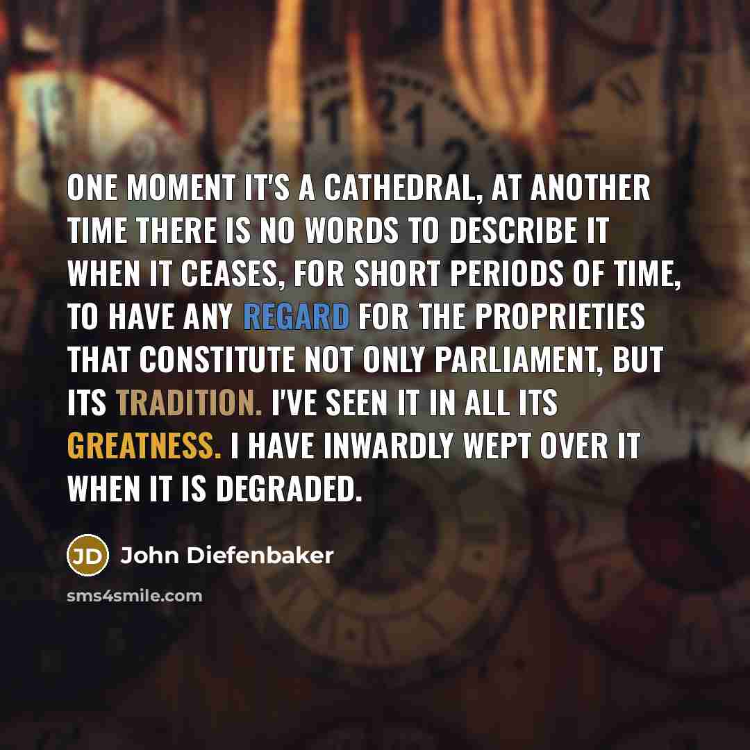 “One moment it's a cathedral, at another time there is no words to describe it when it ceases, for short periods of time, to have any regard for the proprieties that constitute not only Parliament, but its tradition. I've seen it in all its greatness. I have inwardly wept over it when it is degraded.” quote by John Diefenbaker