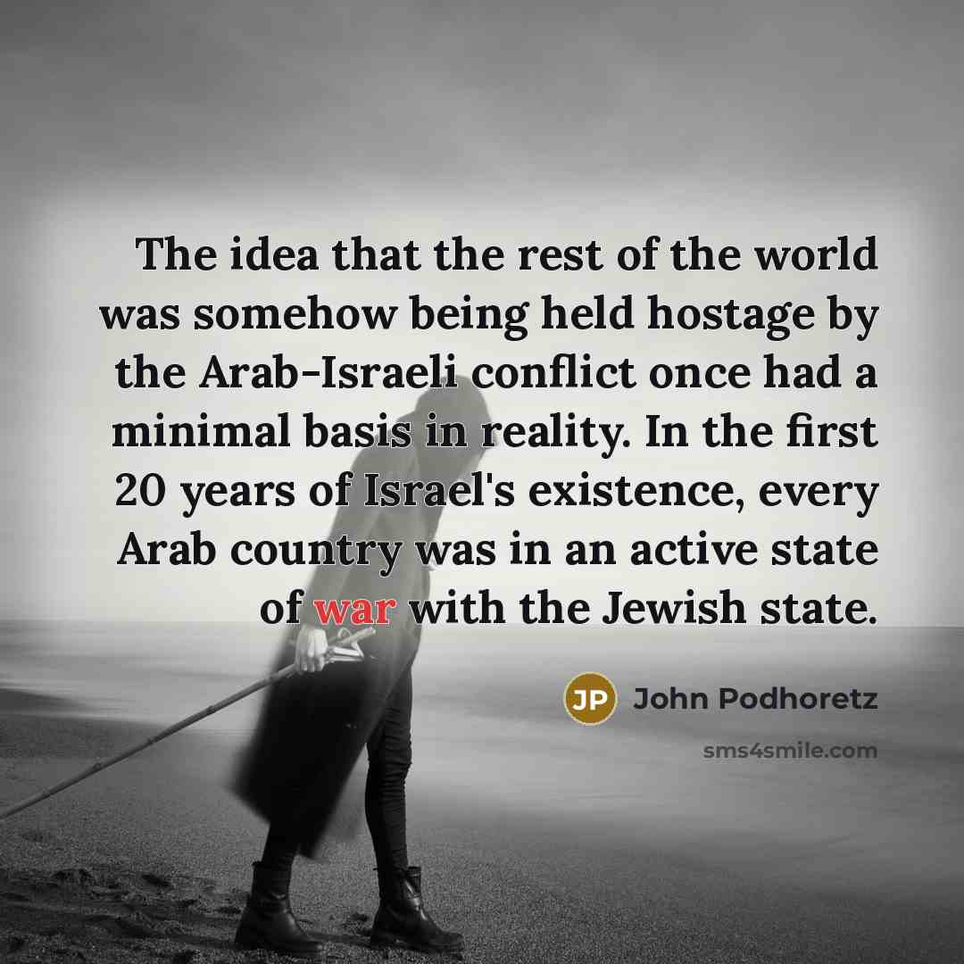 “The idea that the rest of the world was somehow being held hostage by the Arab-Israeli conflict once had a minimal basis in reality. In the first 20 years of Israel's existence, every Arab country was in an active state of war with the Jewish state.” quote by John Podhoretz