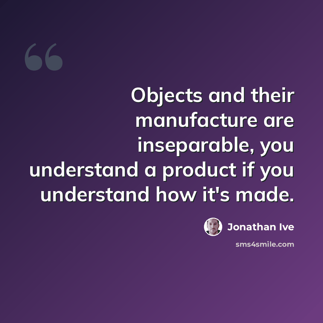 “Objects and their manufacture are inseparable, you understand a product if you understand how it's made.” quote by Jonathan Ive