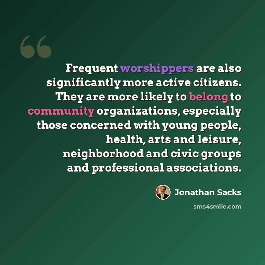 “Frequent worshippers are also significantly more active citizens. They are more likely to belong to community organizations, especially those concerned with young people, health, arts and leisure, neighborhood and civic groups and professional associations.” quote by Jonathan Sacks