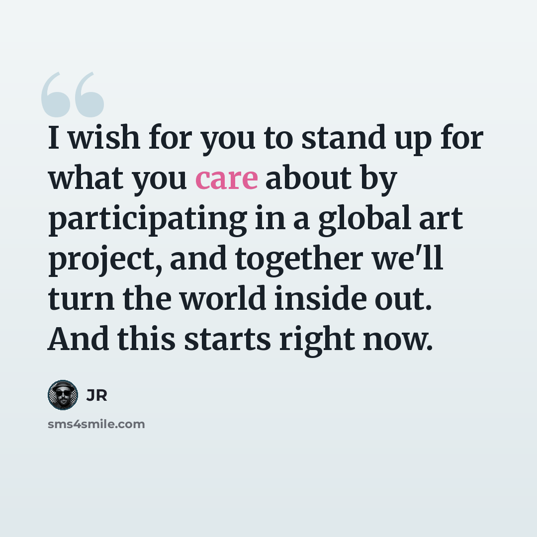 “I wish for you to stand up for what you care about by participating in a global art project, and together we'll turn the world inside out. And this starts right now.” quote by JR