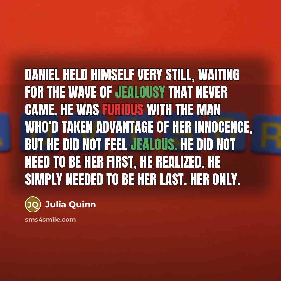 “Daniel held himself very still, waiting for the wave of jealousy that never came. He was furious with the man who’d taken advantage of her innocence, but he did not feel jealous. He did not need to be her first, he realized. He simply needed to be her last. Her only.” quote by Julia Quinn