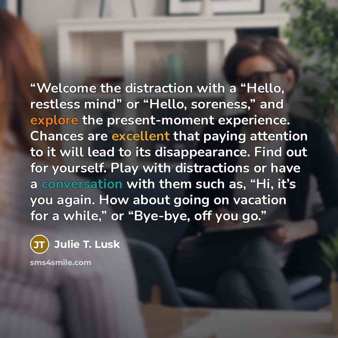 “Welcome the distraction with a “Hello, restless mind” or “Hello, soreness,” and explore the present-moment experience. Chances are excellent that paying attention to it will lead to its disappearance. Find out for yourself. Play with distractions or have a conversation with them such as, “Hi, it’s…” quote by Julie T. Lusk