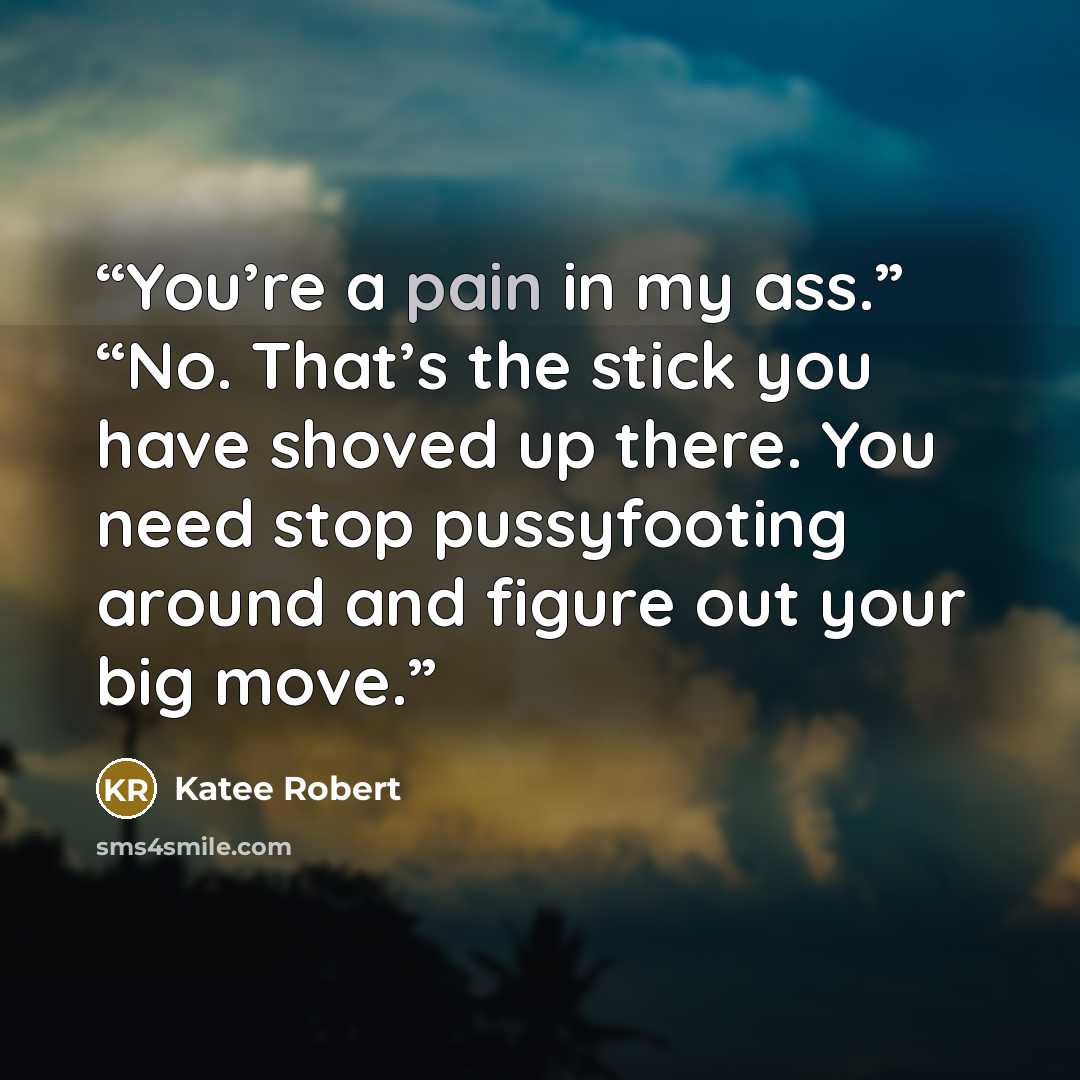 “You’re a pain in my ass.” “No. That’s the stick you have shoved up there. You need stop pussyfooting around and figure out your big move.” quote by Katee Robert