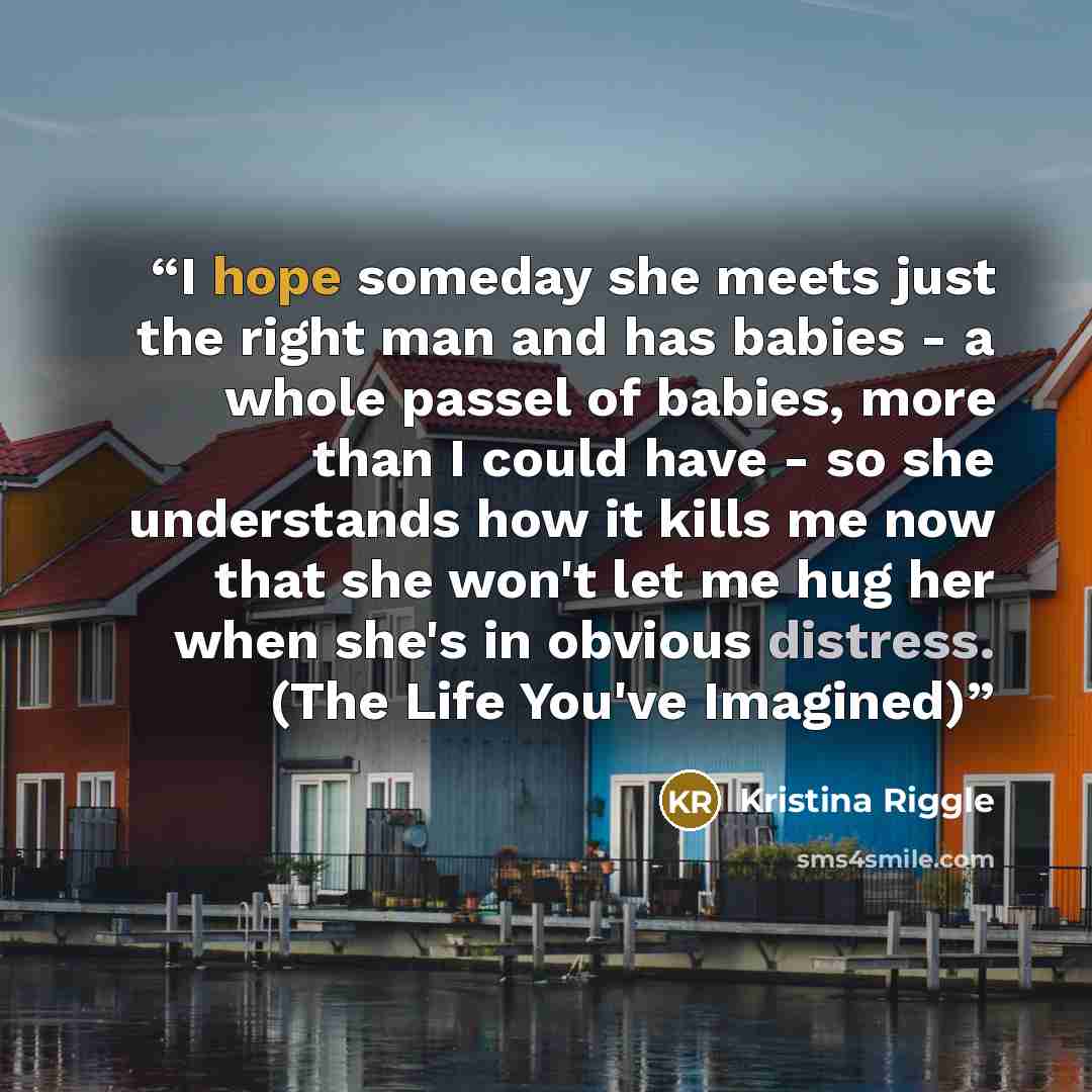 “I hope someday she meets just the right man and has babies - a whole passel of babies, more than I could have - so she understands how it kills me now that she won't let me hug her when she's in obvious distress. (The Life You've Imagined)” quote by Kristina Riggle
