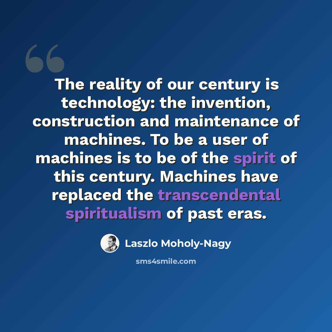 “The reality of our century is technology: the invention, construction and maintenance of machines. To be a user of machines is to be of the spirit of this century. Machines have replaced the transcendental spiritualism of past eras.” quote by Laszlo Moholy-Nagy