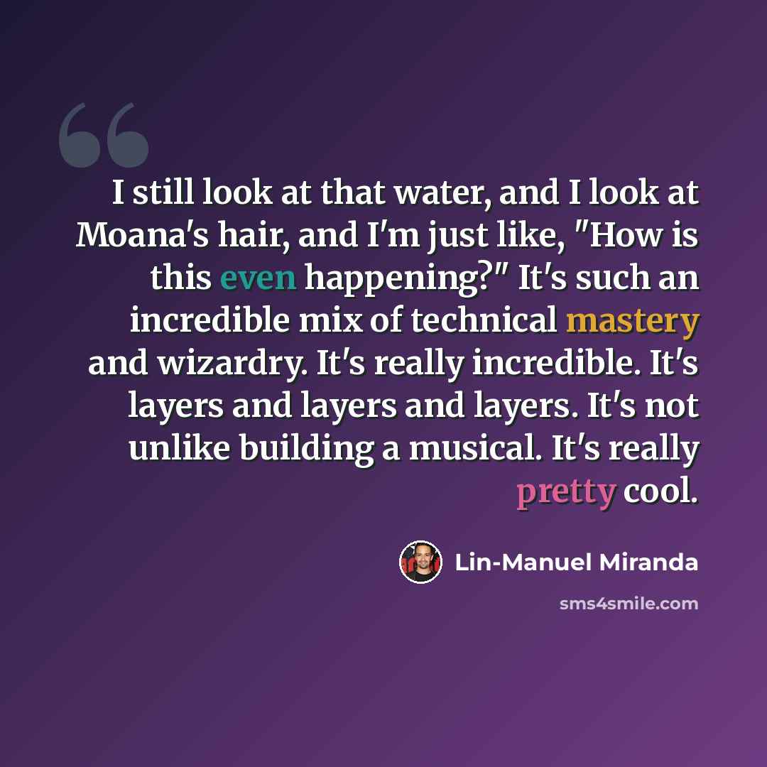 “I still look at that water, and I look at Moana's hair, and I'm just like, "How is this even happening?" It's such an incredible mix of technical mastery and wizardry. It's really incredible. It's layers and layers and layers. It's not unlike building a musical. It's really pretty cool.” quote by Lin-Manuel Miranda