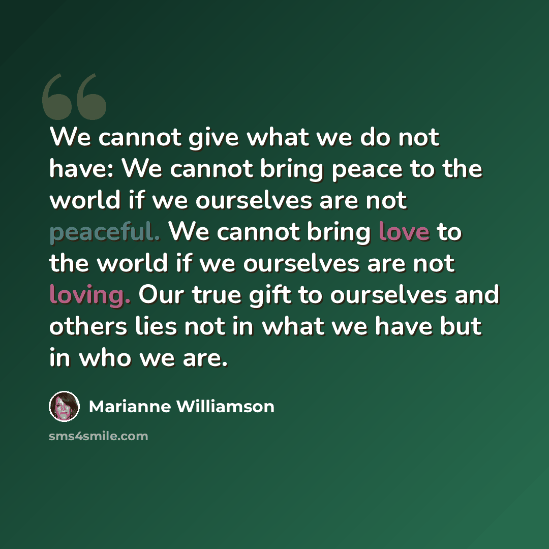 “We cannot give what we do not have: We cannot bring peace to the world if we ourselves are not peaceful. We cannot bring love to the world if we ourselves are not loving. Our true gift to ourselves and others lies not in what we have but in who we are.” quote by Marianne Williamson