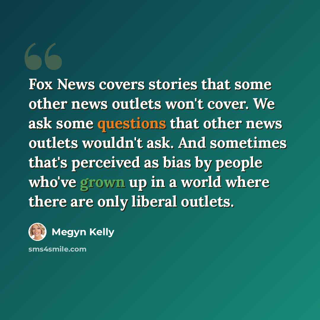 “Fox News covers stories that some other news outlets won't cover. We ask some questions that other news outlets wouldn't ask. And sometimes that's perceived as bias by people who've grown up in a world where there are only liberal outlets.” quote by Megyn Kelly