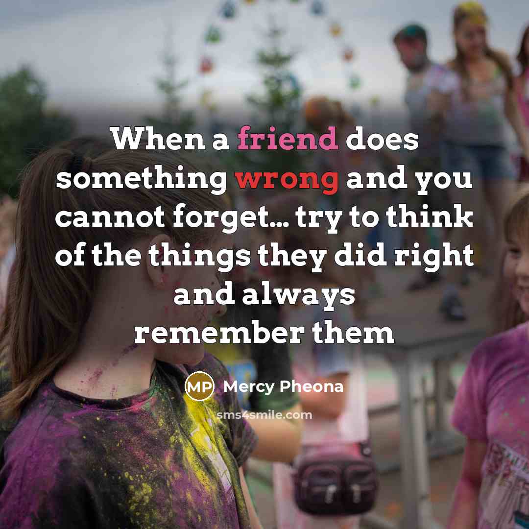 “When a friend does something wrong and you cannot forget… try to think of the things they did right and always remember them” quote by Mercy Pheona