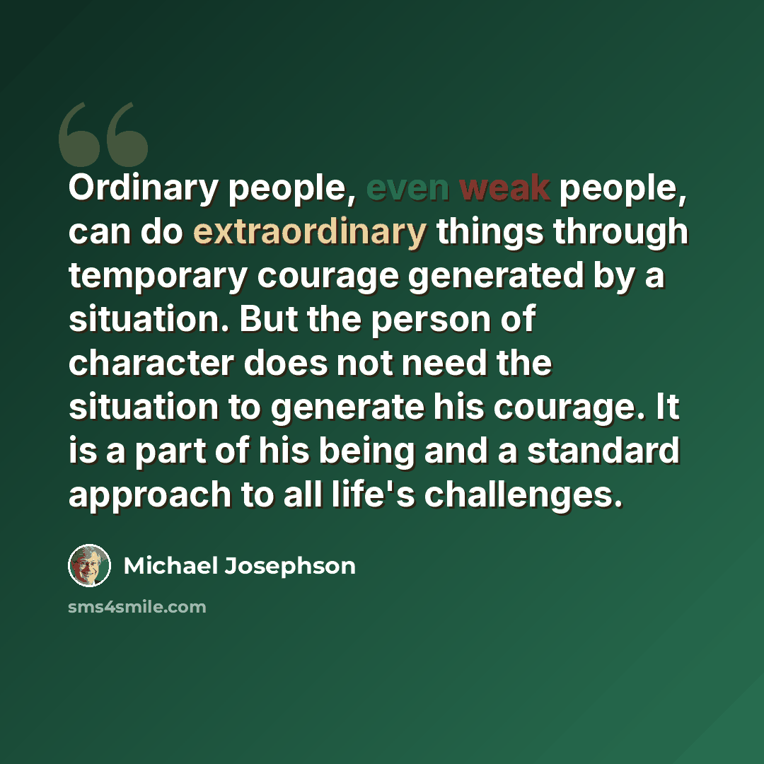 “Ordinary people, even weak people, can do extraordinary things through temporary courage generated by a situation. But the person of character does not need the situation to generate his courage. It is a part of his being and a standard approach to all life's challenges.” quote by Michael Josephson