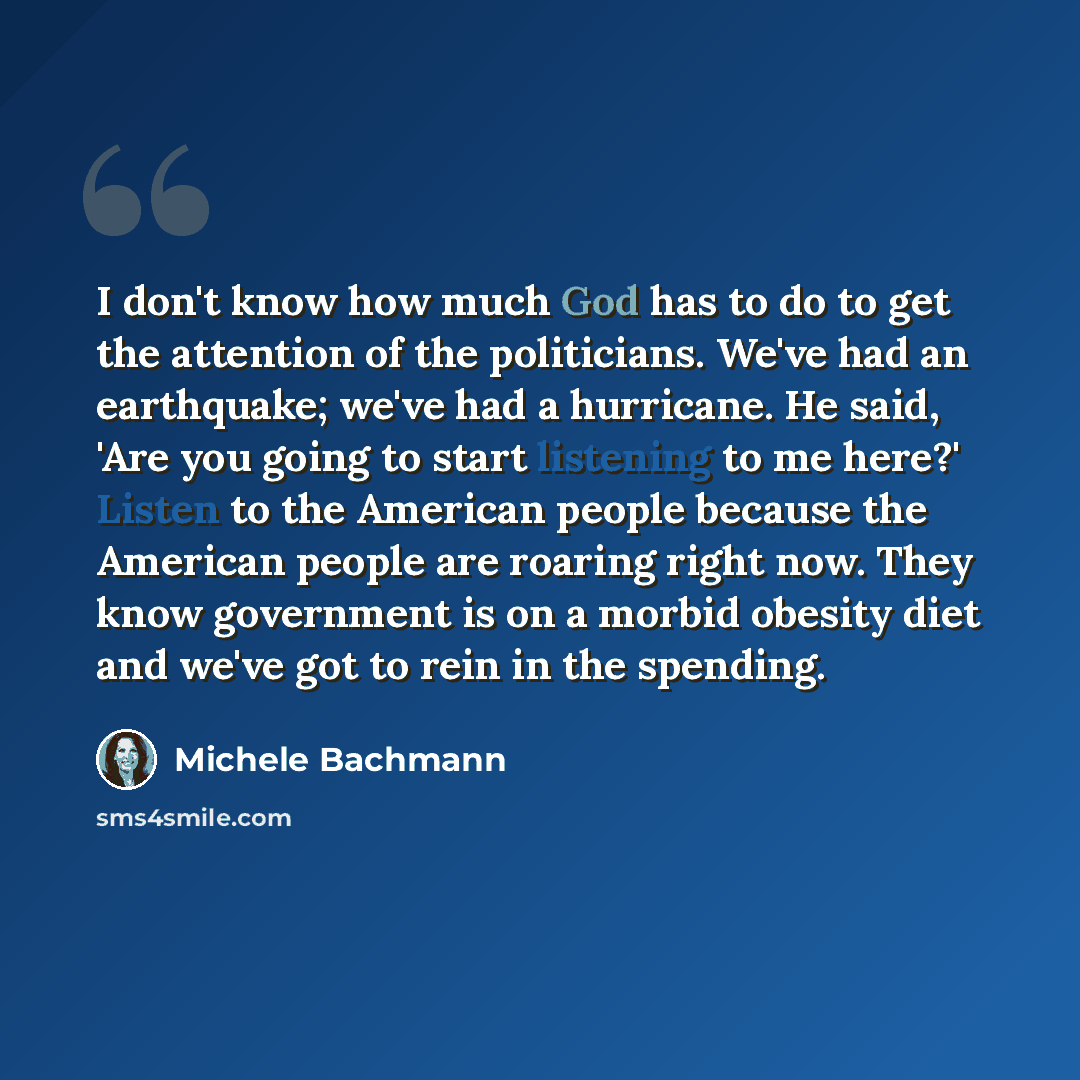 “I don't know how much God has to do to get the attention of the politicians. We've had an earthquake; we've had a hurricane. He said, 'Are you going to start listening to me here?' Listen to the American people because the American people are roaring right now. They know government is on a morbid…” quote by Michele Bachmann