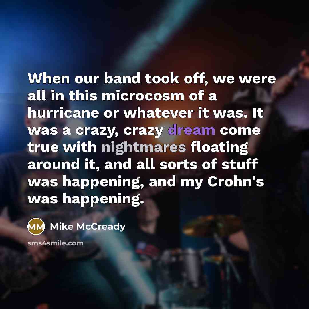 “When our band took off, we were all in this microcosm of a hurricane or whatever it was. It was a crazy, crazy dream come true with nightmares floating around it, and all sorts of stuff was happening, and my Crohn's was happening.” quote by Mike McCready