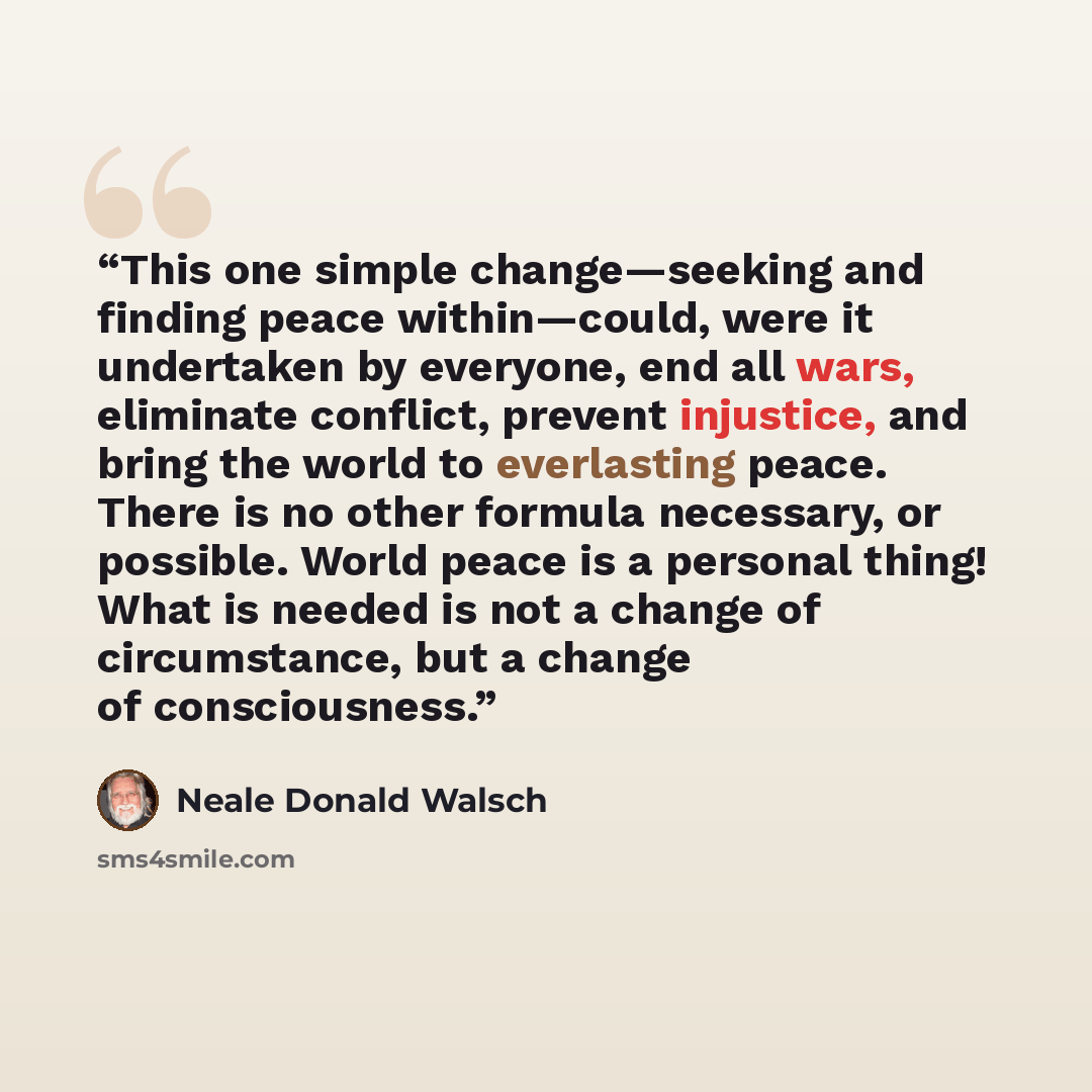 “This one simple change—seeking and finding peace within—could, were it undertaken by everyone, end all wars, eliminate conflict, prevent injustice, and bring the world to everlasting peace. There is no other formula necessary, or possible. World peace is a personal thing! What is needed is not a…” quote by Neale Donald Walsch