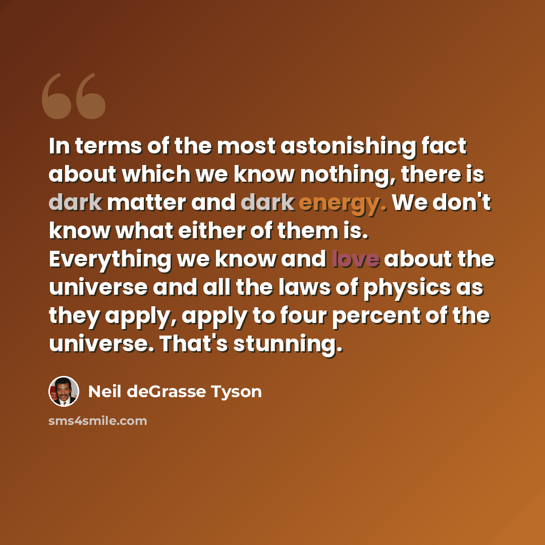 “In terms of the most astonishing fact about which we know nothing, there is dark matter and dark energy. We don't know what either of them is. Everything we know and love about the universe and all the laws of physics as they apply, apply to four percent of the universe. That's stunning.” quote by Neil deGrasse Tyson