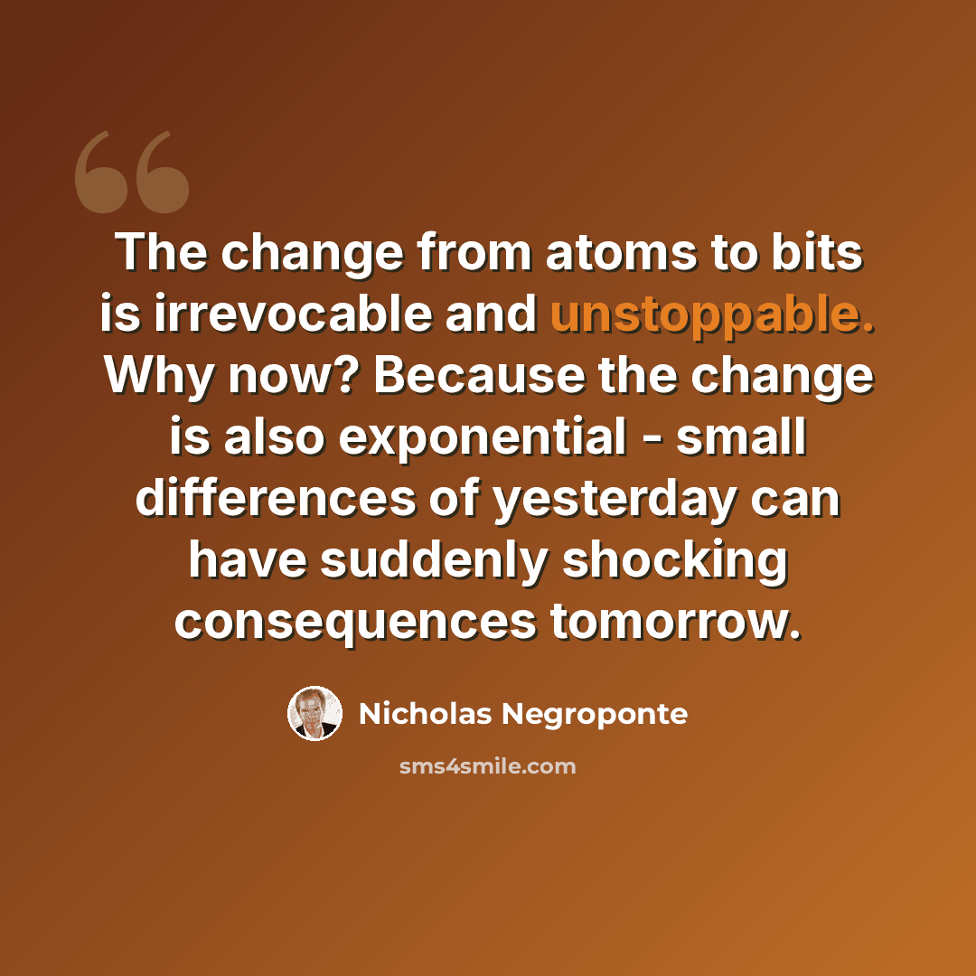 “The change from atoms to bits is irrevocable and unstoppable. Why now? Because the change is also exponential - small differences of yesterday can have suddenly shocking consequences tomorrow.” quote by Nicholas Negroponte