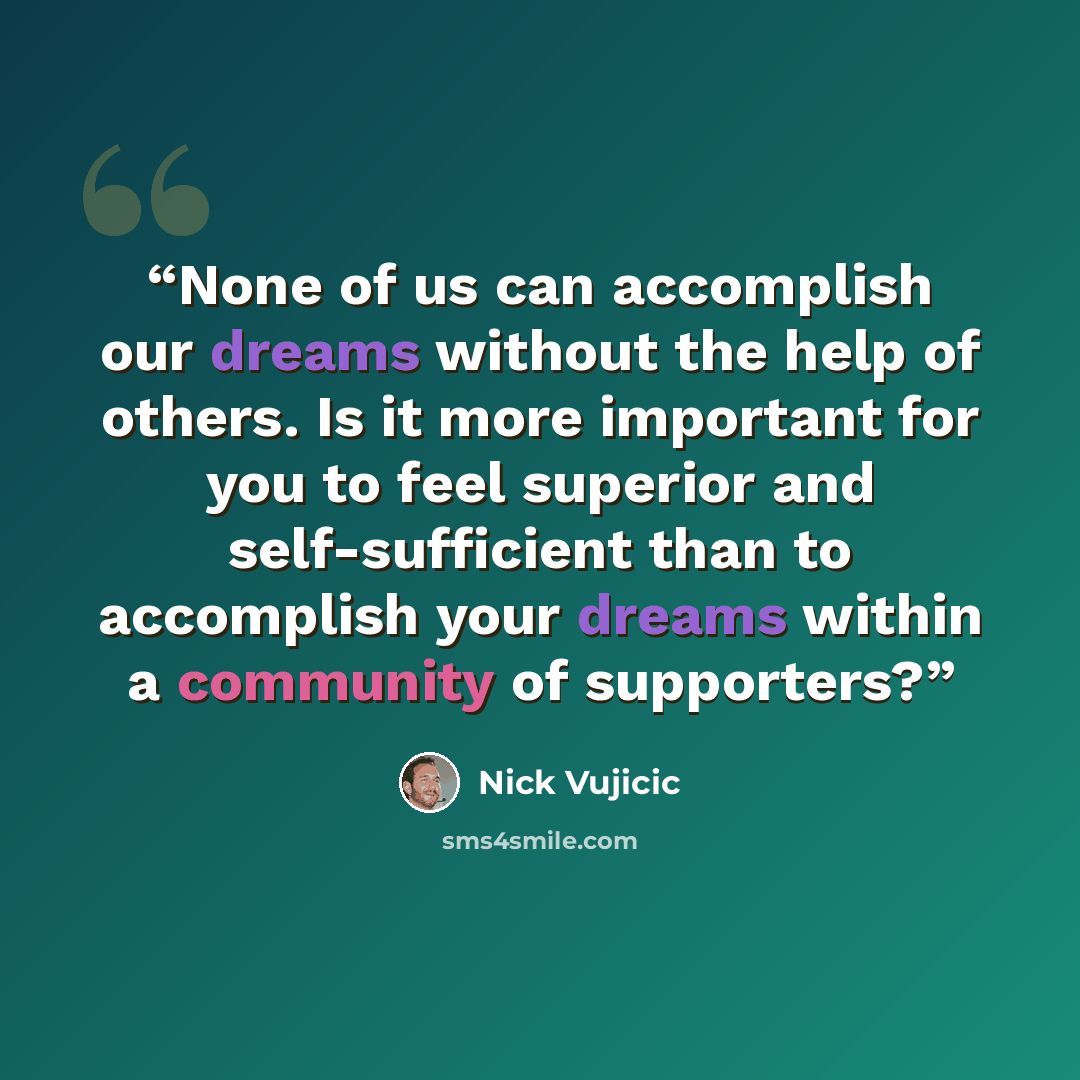 “None of us can accomplish our dreams without the help of others. Is it more important for you to feel superior and self-sufficient than to accomplish your dreams within a community of supporters?” quote by Nick Vujicic