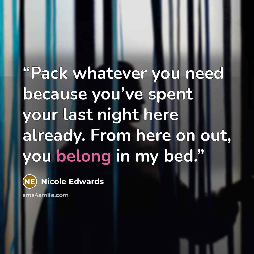 “Pack whatever you need because you’ve spent your last night here already. From here on out, you belong in my bed.” quote by Nicole Edwards