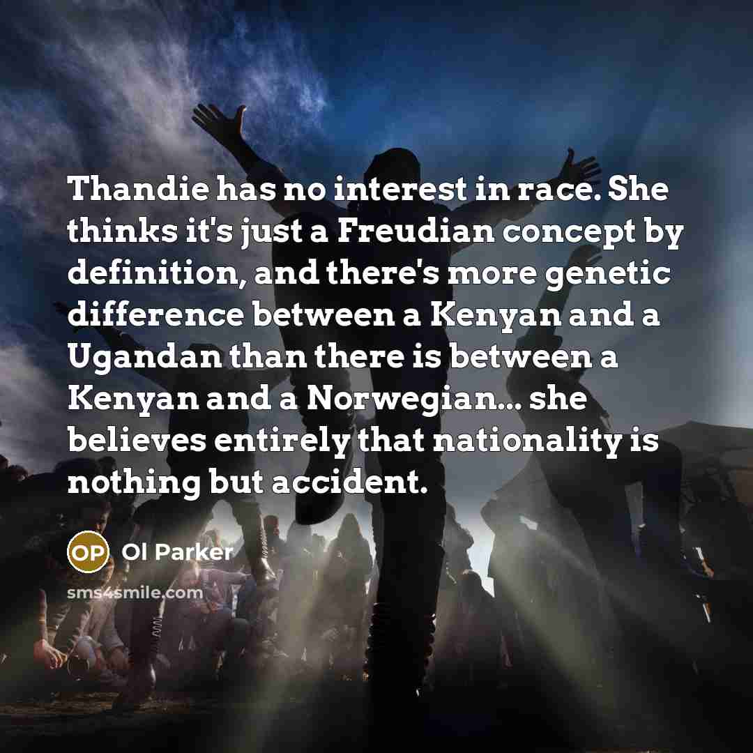 “Thandie has no interest in race. She thinks it's just a Freudian concept by definition, and there's more genetic difference between a Kenyan and a Ugandan than there is between a Kenyan and a Norwegian... she believes entirely that nationality is nothing but accident.” quote by Ol Parker