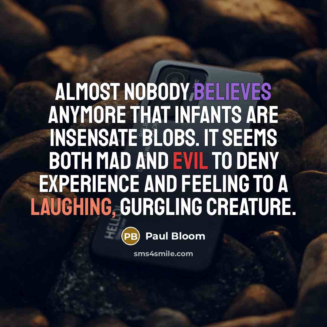 “Almost nobody believes anymore that infants are insensate blobs. It seems both mad and evil to deny experience and feeling to a laughing, gurgling creature.” quote by Paul Bloom