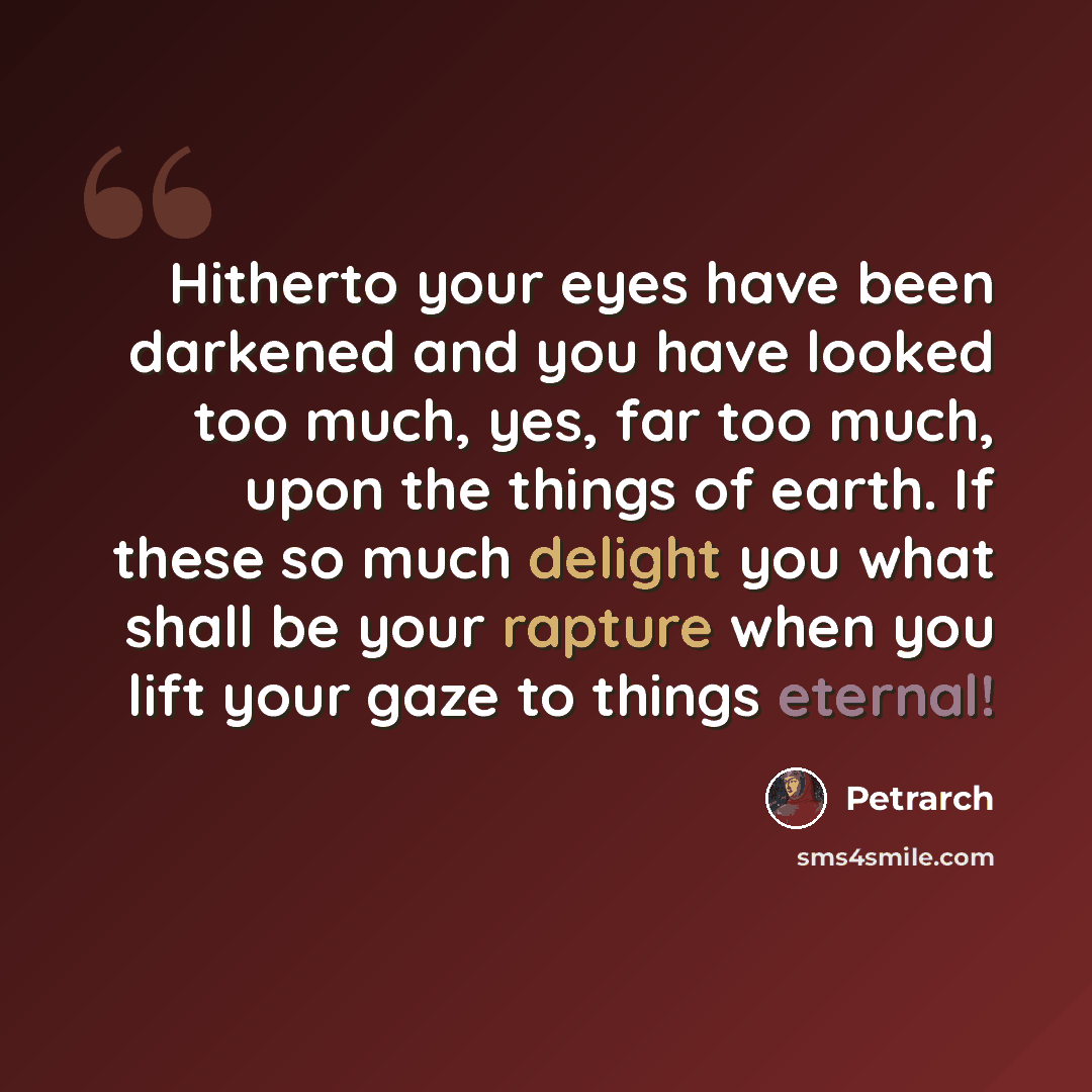 “Hitherto your eyes have been darkened and you have looked too much, yes, far too much, upon the things of earth. If these so much delight you what shall be your rapture when you lift your gaze to things eternal!” quote by Petrarch