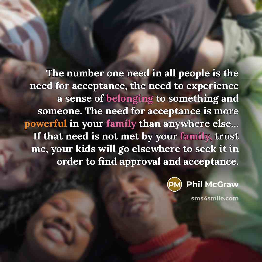 “The number one need in all people is the need for acceptance, the need to experience a sense of belonging to something and someone. The need for acceptance is more powerful in your family than anywhere else… If that need is not met by your family, trust me, your kids will go elsewhere to seek it…” quote by Phil McGraw