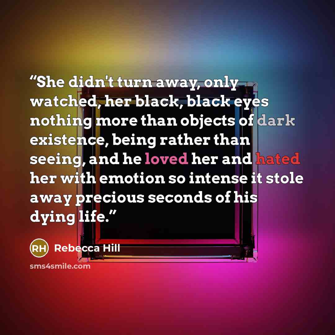 “She didn't turn away, only watched, her black, black eyes nothing more than objects of dark existence, being rather than seeing, and he loved her and hated her with emotion so intense it stole away precious seconds of his dying life.” quote by Rebecca Hill