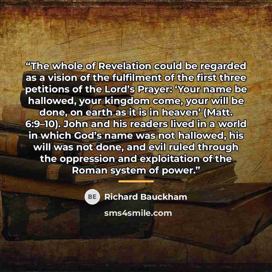 “The whole of Revelation could be regarded as a vision of the fulfilment of the first three petitions of the Lord’s Prayer: ‘Your name be hallowed, your kingdom come, your will be done, on earth as it is in heaven’ (Matt. 6:9–10). John and his readers lived in a world in which God’s name was not…” quote by Richard Bauckham