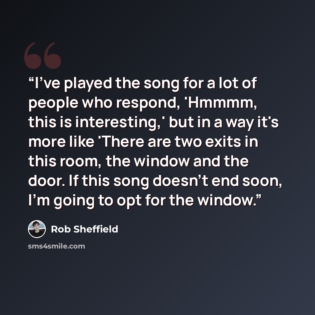 “I've played the song for a lot of people who respond, 'Hmmmm, this is interesting,' but in a way it's more like 'There are two exits in this room, the window and the door. If this song doesn't end soon, I'm going to opt for the window.” quote by Rob Sheffield
